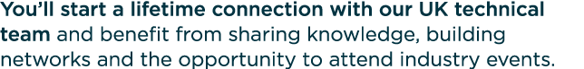 You’ll start a lifetime connection with our UK technical team and benefit from sharing knowledge, building networks a...